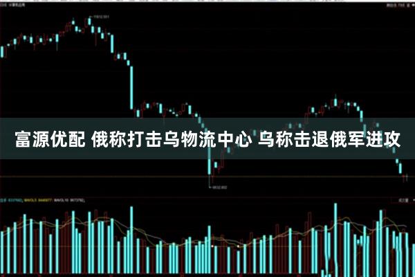 富源优配 俄称打击乌物流中心 乌称击退俄军进攻