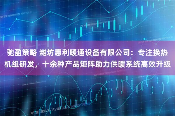 驰盈策略 潍坊惠利暖通设备有限公司：专注换热机组研发，十余种产品矩阵助力供暖系统高效升级