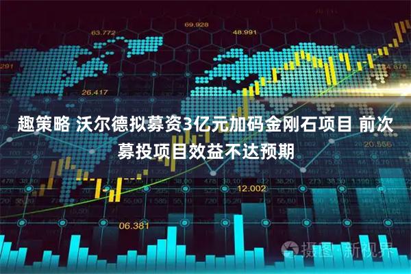 趣策略 沃尔德拟募资3亿元加码金刚石项目 前次募投项目效益不达预期