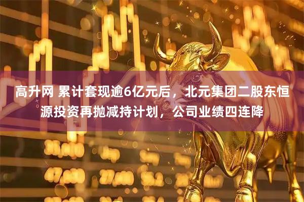 高升网 累计套现逾6亿元后，北元集团二股东恒源投资再抛减持计划，公司业绩四连降