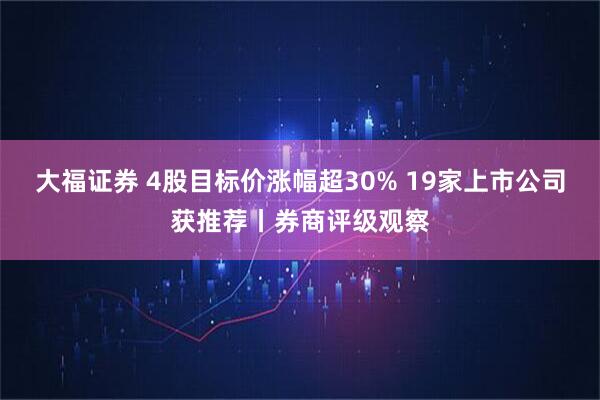 大福证券 4股目标价涨幅超30% 19家上市公司获推荐丨券商评级观察