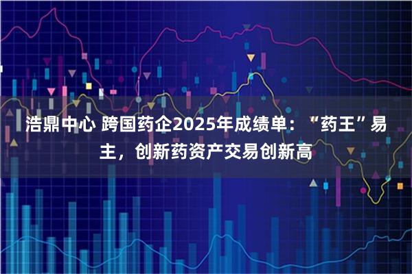 浩鼎中心 跨国药企2025年成绩单：“药王”易主，创新药资产交易创新高