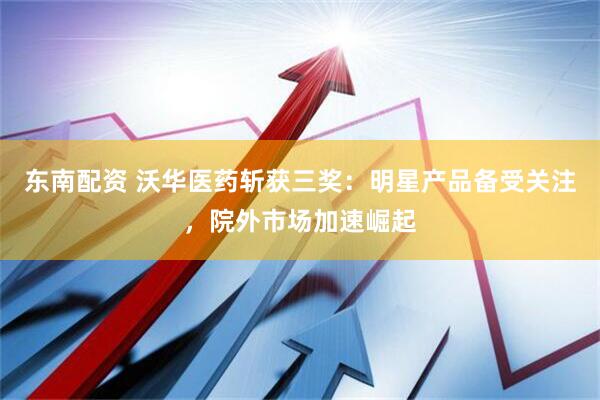 东南配资 沃华医药斩获三奖：明星产品备受关注，院外市场加速崛起