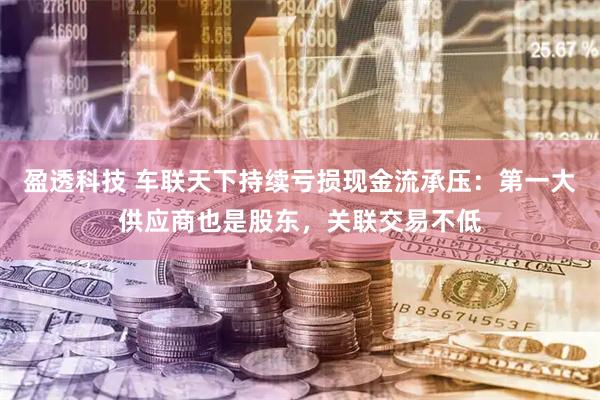盈透科技 车联天下持续亏损现金流承压：第一大供应商也是股东，关联交易不低