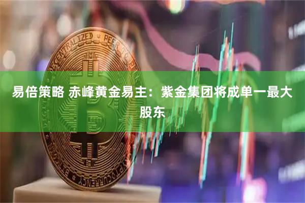 易倍策略 赤峰黄金易主：紫金集团将成单一最大股东