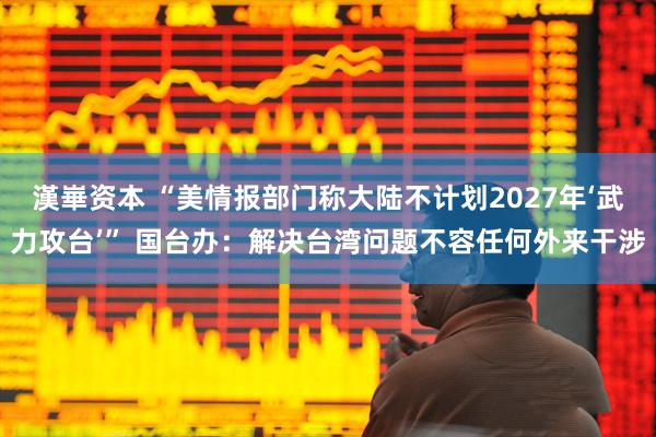 漢崋资本 “美情报部门称大陆不计划2027年‘武力攻台’” 国台办：解决台湾问题不容任何外来干涉