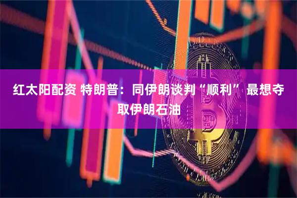 红太阳配资 特朗普：同伊朗谈判“顺利” 最想夺取伊朗石油