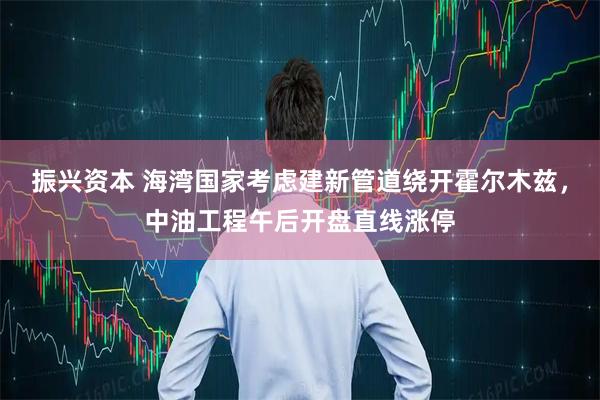 振兴资本 海湾国家考虑建新管道绕开霍尔木兹，中油工程午后开盘直线涨停