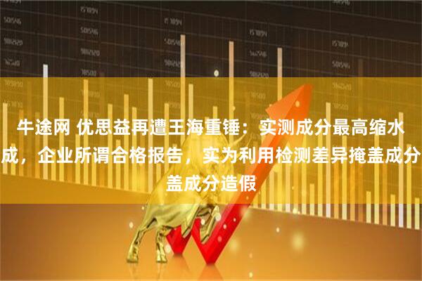 牛途网 优思益再遭王海重锤：实测成分最高缩水逾八成，企业所谓合格报告，实为利用检测差异掩盖成分造假