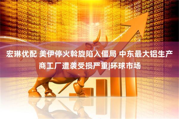 宏琳优配 美伊停火斡旋陷入僵局 中东最大铝生产商工厂遭袭受损严重|环球市场