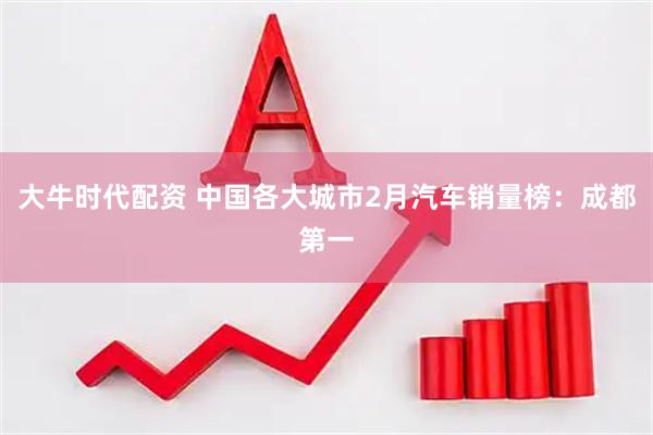 大牛时代配资 中国各大城市2月汽车销量榜：成都第一