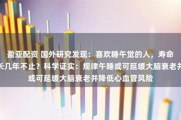 盈亚配资 国外研究发现：喜欢睡午觉的人，寿命比不睡午觉的人长几年不止？科学证实：规律午睡或可延缓大脑衰老并降低心血管风险