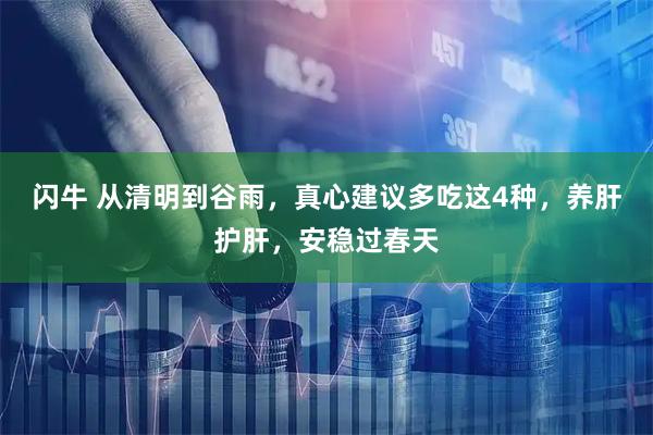 闪牛 从清明到谷雨，真心建议多吃这4种，养肝护肝，安稳过春天