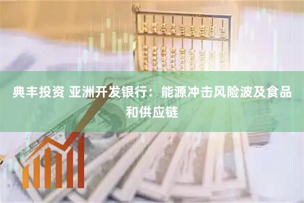 典丰投资 亚洲开发银行：能源冲击风险波及食品和供应链