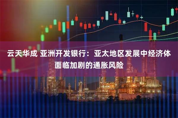 云天华成 亚洲开发银行：亚太地区发展中经济体面临加剧的通胀风险