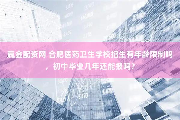 赢金配资网 合肥医药卫生学校招生有年龄限制吗，初中毕业几年还能报吗？