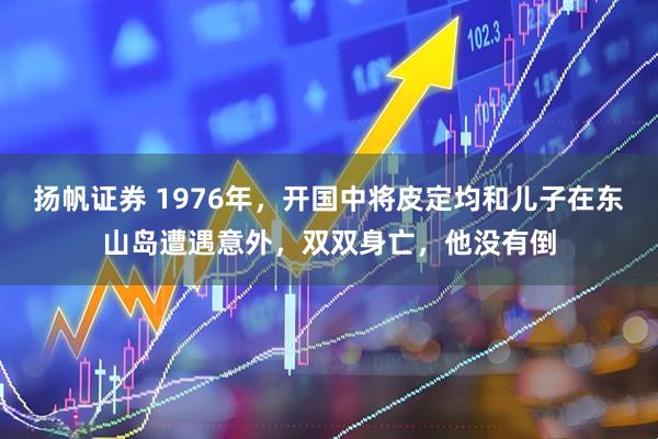 扬帆证券 1976年，开国中将皮定均和儿子在东山岛遭遇意外，双双身亡，他没有倒