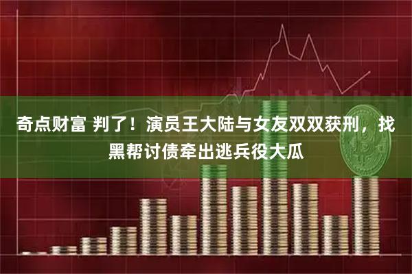 奇点财富 判了！演员王大陆与女友双双获刑，找黑帮讨债牵出逃兵役大瓜