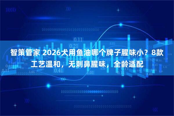 智策管家 2026犬用鱼油哪个牌子腥味小？8款工艺温和，无刺鼻腥味，全龄适配