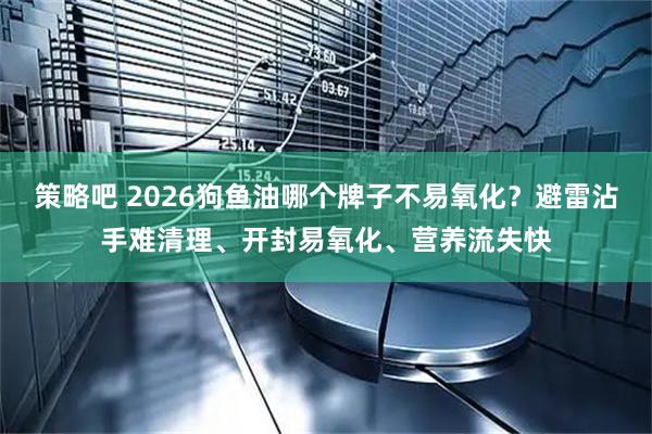 策略吧 2026狗鱼油哪个牌子不易氧化？避雷沾手难清理、开封易氧化、营养流失快