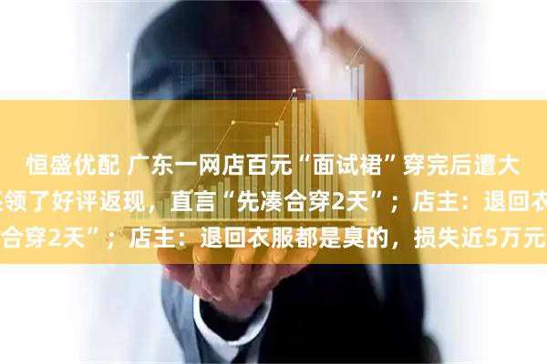 恒盛优配 广东一网店百元“面试裙”穿完后遭大量退货退款，有买家还领了好评返现，直言“先凑合穿2天”；店主：退回衣服都是臭的，损失近5万元