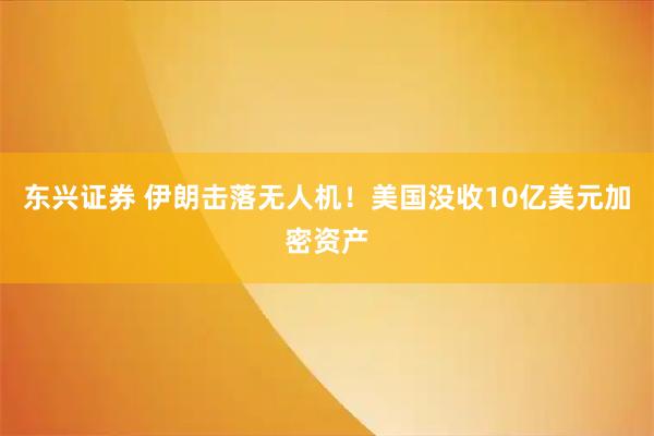 东兴证券 伊朗击落无人机!美国没收10亿美元加密资产