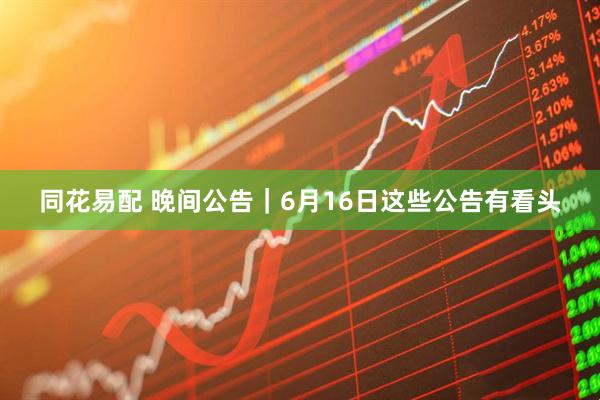 同花易配 晚间公告｜6月16日这些公告有看头