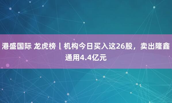 港盛国际 龙虎榜丨机构今日买入这26股，卖出隆鑫通用4.4亿元