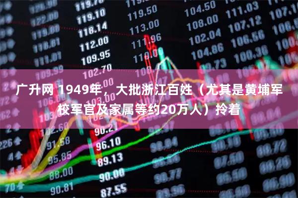 广升网 1949年，大批浙江百姓（尤其是黄埔军校军官及家属等约20万人）拎着