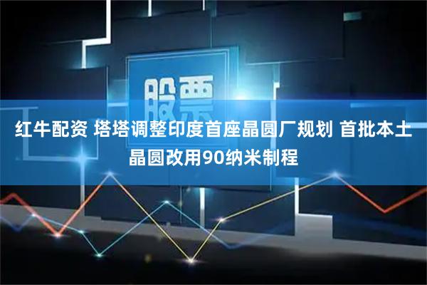 红牛配资 塔塔调整印度首座晶圆厂规划 首批本土晶圆改用90纳米制程