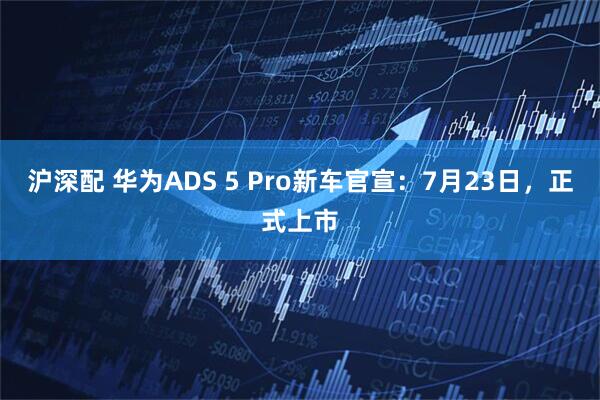 沪深配 华为ADS 5 Pro新车官宣:7月23日,正式上市