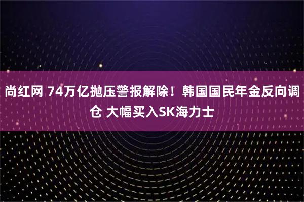 尚红网 74万亿抛压警报解除！韩国国民年金反向调仓 大幅买入SK海力士