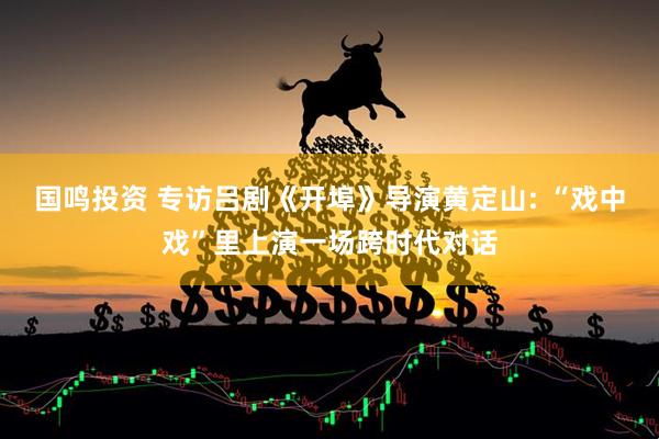 国鸣投资 专访吕剧《开埠》导演黄定山: “戏中戏”里上演一场跨时代对话