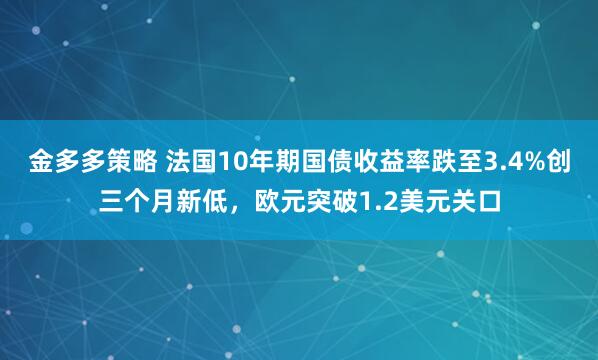 金多多策略 法国10年期国债收益率跌至3.4%创三个月新低，欧元突破1.2美元关口