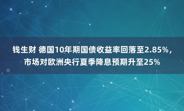 钱生财 德国10年期国债收益率回落至2.85%，市场对欧洲央行夏季降息预期升至25%