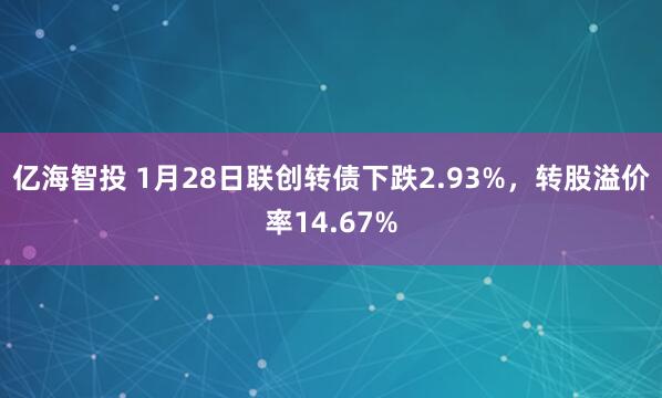 亿海智投 1月28日联创转债下跌2.93%，转股溢价率14.67%