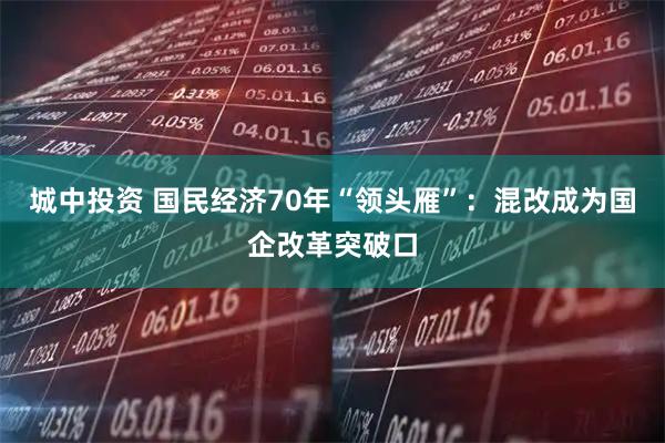 城中投资 国民经济70年“领头雁”：混改成为国企改革突破口