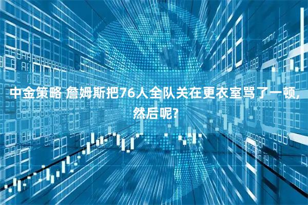 中金策略 詹姆斯把76人全队关在更衣室骂了一顿, 然后呢?