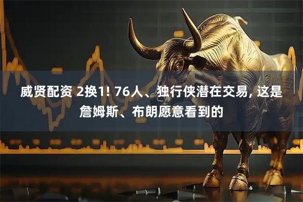 威贤配资 2换1! 76人、独行侠潜在交易, 这是詹姆斯、布朗愿意看到的