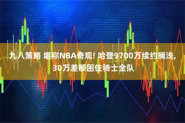 九八策略 堪称NBA奇观! 哈登9700万续约搁浅, 30万差额困住骑士全队