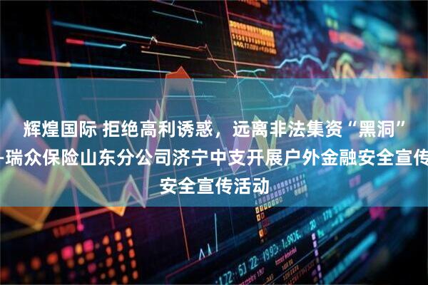 辉煌国际 拒绝高利诱惑，远离非法集资“黑洞”！——瑞众保险山东分公司济宁中支开展户外金融安全宣传活动