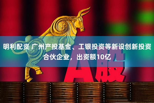 明利配资 广州产投基金、工银投资等新设创新投资合伙企业，出资额10亿