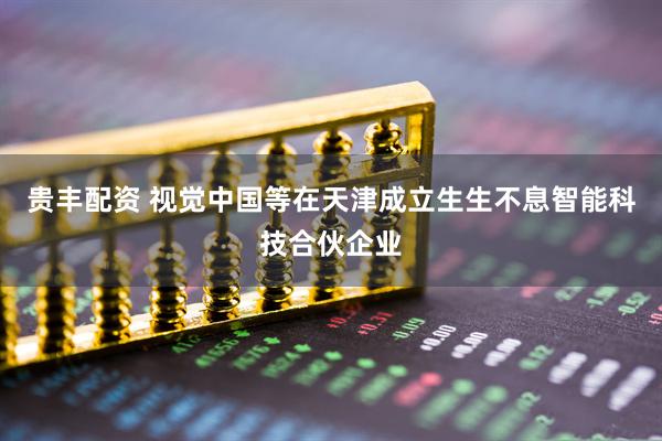 贵丰配资 视觉中国等在天津成立生生不息智能科技合伙企业