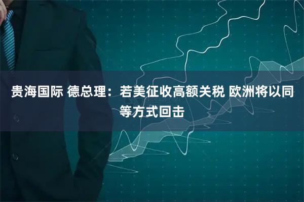 贵海国际 德总理：若美征收高额关税 欧洲将以同等方式回击