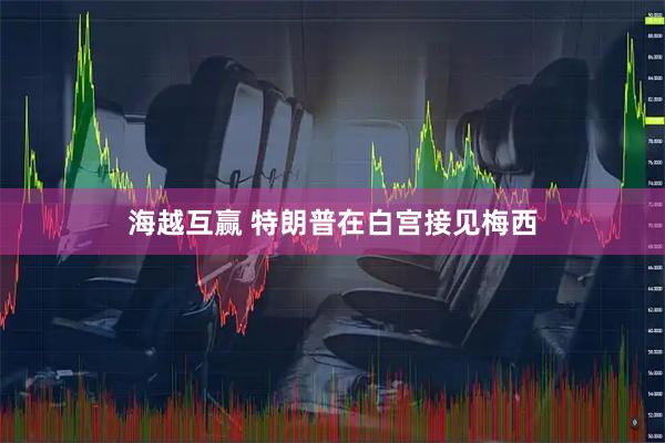 海越互赢 特朗普在白宫接见梅西