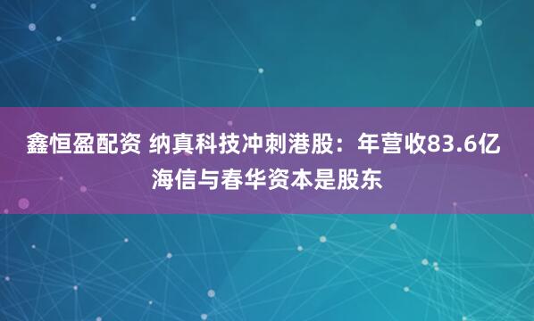 鑫恒盈配资 纳真科技冲刺港股：年营收83.6亿 海信与春华资本是股东