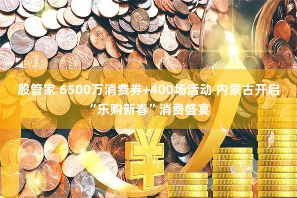 股管家 6500万消费券+400场活动 内蒙古开启“乐购新春”消费盛宴