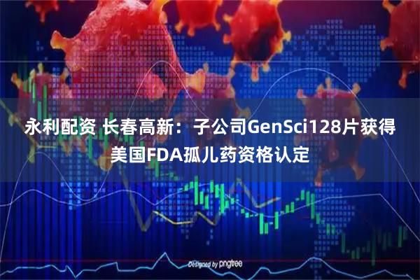 永利配资 长春高新：子公司GenSci128片获得美国FDA孤儿药资格认定