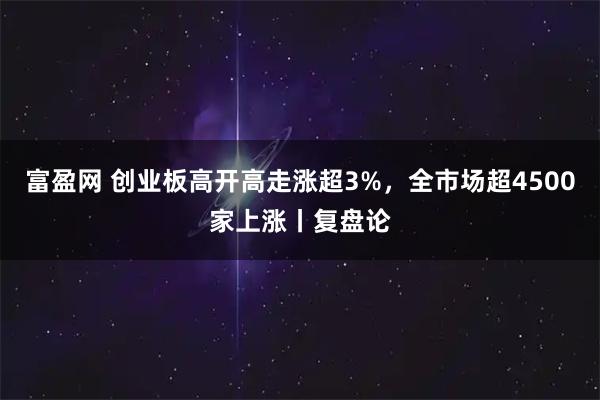 富盈网 创业板高开高走涨超3%，全市场超4500家上涨丨复盘论