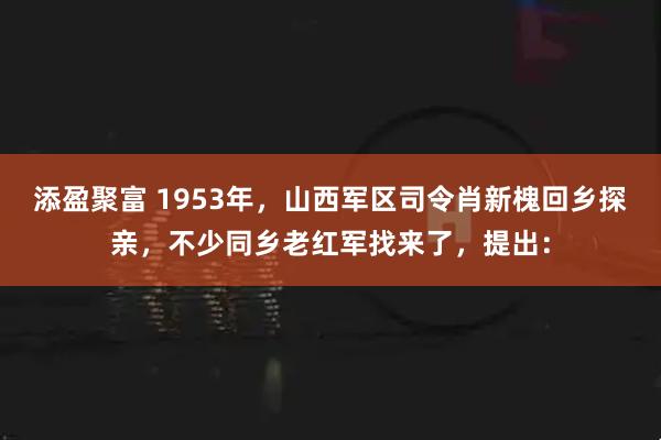添盈聚富 1953年，山西军区司令肖新槐回乡探亲，不少同乡老红军找来了，提出：